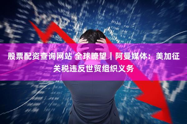 股票配资查询网站 全球瞭望｜阿曼媒体：美加征关税违反世贸组织义务