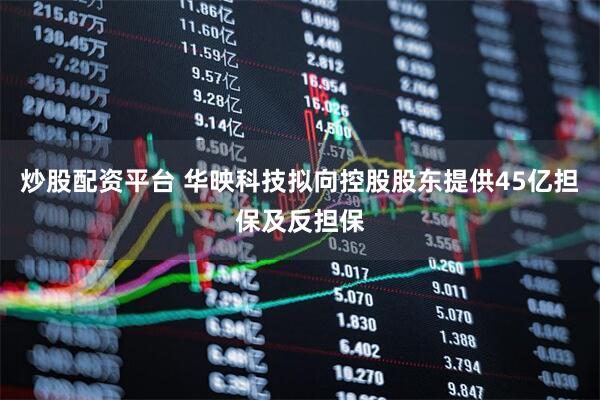 炒股配资平台 华映科技拟向控股股东提供45亿担保及反担保