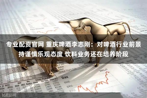 专业配资官网 重庆啤酒李志刚：对啤酒行业前景持谨慎乐观态度 饮料业务还在培养阶段