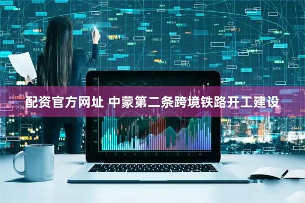 配资官方网址 中蒙第二条跨境铁路开工建设