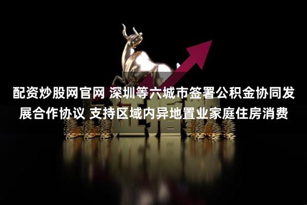 配资炒股网官网 深圳等六城市签署公积金协同发展合作协议 支持区域内异地置业家庭住房消费