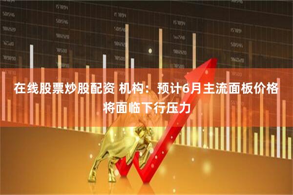 在线股票炒股配资 机构：预计6月主流面板价格将面临下行压力