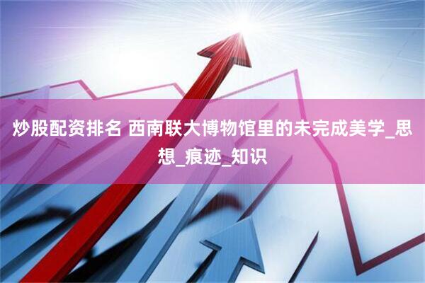 炒股配资排名 西南联大博物馆里的未完成美学_思想_痕迹_知识