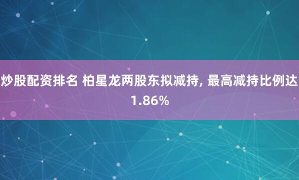 炒股配资排名 柏星龙两股东拟减持, 最高减持比例达1.86%
