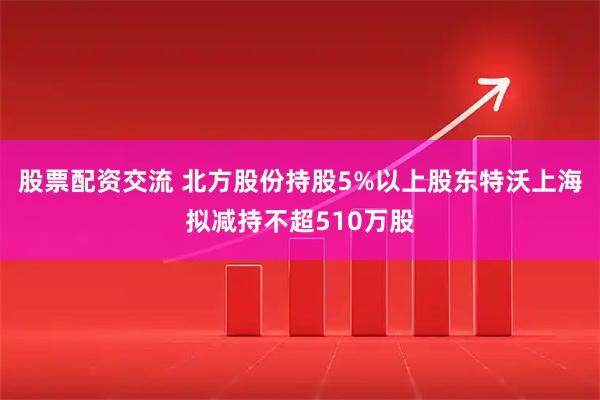 股票配资交流 北方股份持股5%以上股东特沃上海拟减持不超510万股