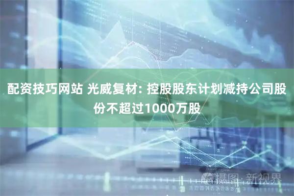 配资技巧网站 光威复材: 控股股东计划减持公司股份不超过1000万股