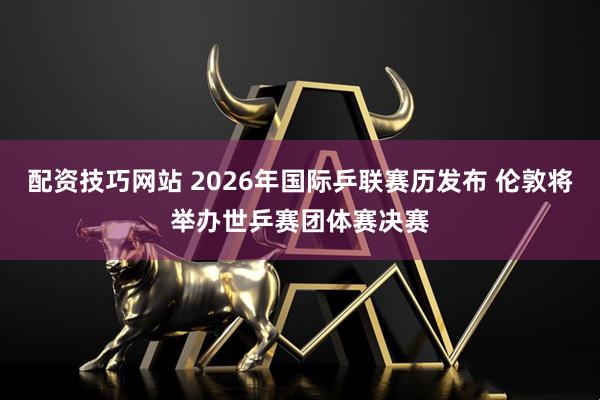 配资技巧网站 2026年国际乒联赛历发布 伦敦将举办世乒赛团体赛决赛