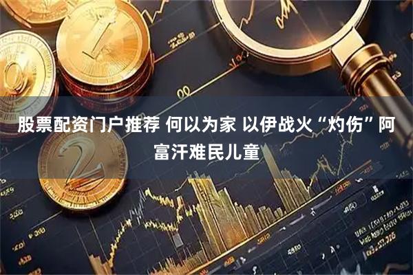 股票配资门户推荐 何以为家 以伊战火“灼伤”阿富汗难民儿童