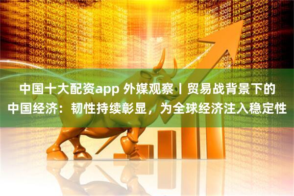 中国十大配资app 外媒观察丨贸易战背景下的中国经济：韧性持续彰显，为全球经济注入稳定性