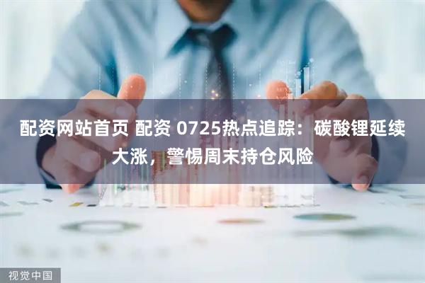 配资网站首页 配资 0725热点追踪：碳酸锂延续大涨，警惕周末持仓风险