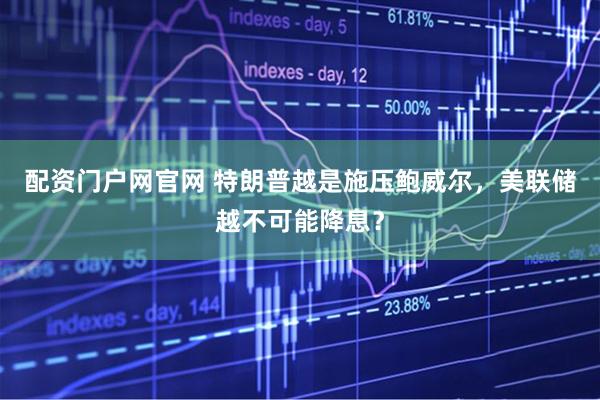 配资门户网官网 特朗普越是施压鲍威尔，美联储越不可能降息？