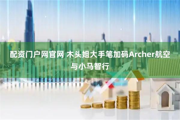 配资门户网官网 木头姐大手笔加码Archer航空与小马智行