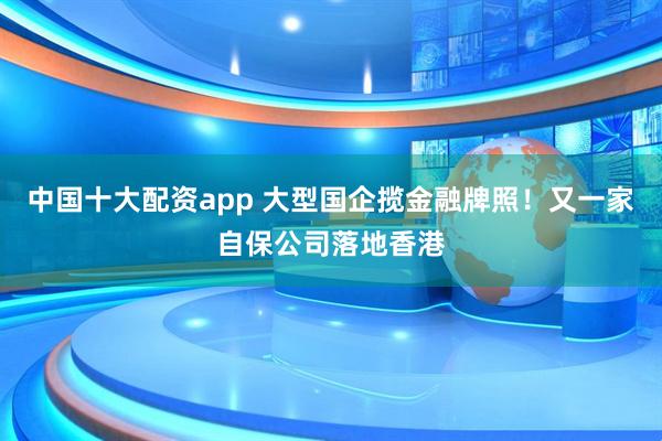 中国十大配资app 大型国企揽金融牌照！又一家自保公司落地香港