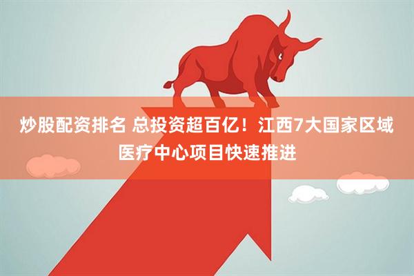炒股配资排名 总投资超百亿！江西7大国家区域医疗中心项目快速推进