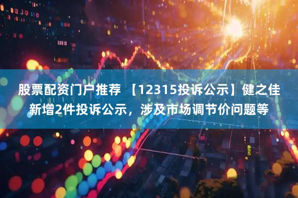 股票配资门户推荐 【12315投诉公示】健之佳新增2件投诉公示，涉及市场调节价问题等
