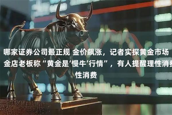 哪家证券公司最正规 金价飙涨，记者实探黄金市场！金店老板称“黄金是‘慢牛’行情”，有人提醒理性消费
