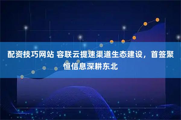 配资技巧网站 容联云提速渠道生态建设,首签聚恒信息深耕东北