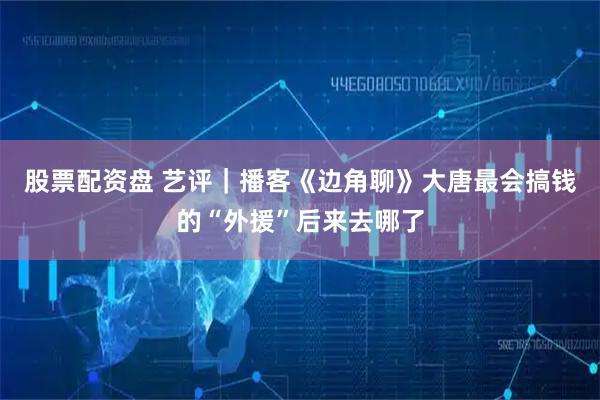 股票配资盘 艺评｜播客《边角聊》大唐最会搞钱的“外援”后来去哪了