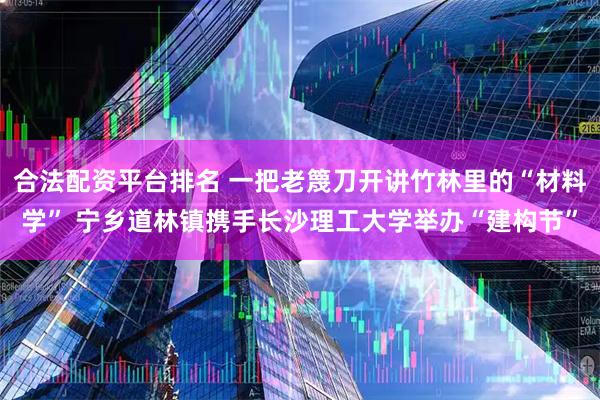 合法配资平台排名 一把老篾刀开讲竹林里的“材料学” 宁乡道林镇携手长沙理工大学举办“建构节”