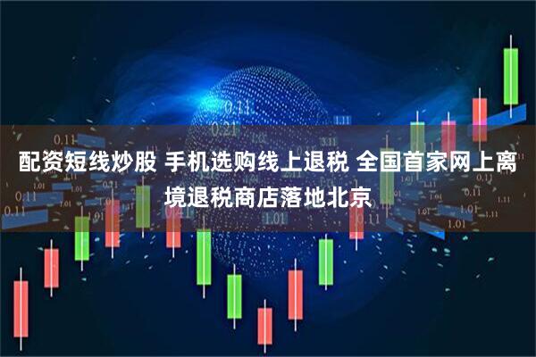 配资短线炒股 手机选购线上退税 全国首家网上离境退税商店落地北京
