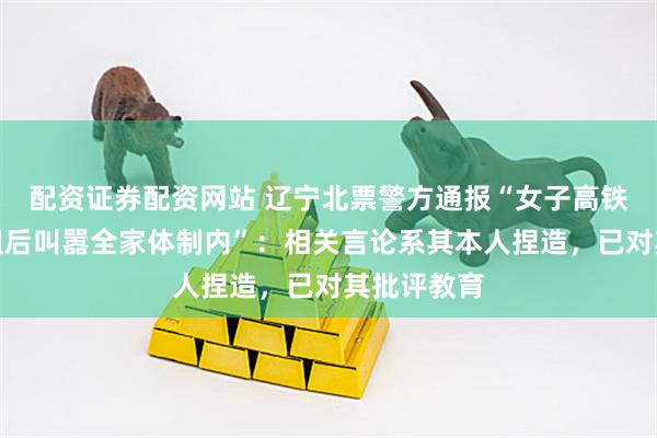配资证券配资网站 辽宁北票警方通报“女子高铁喧哗被劝阻后叫嚣全家体制内”：相关言论系其本人捏造，已对其批评教育
